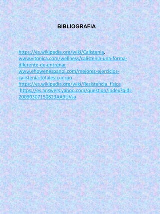 BIBLIOGRAFIA
https://es.wikipedia.org/wiki/Calistenia.
www.vitonica.com/wellness/calistenia-una-forma-
diferente-de-entrenar
www.ehowenespanol.com/mejores-ejercicios-
calistenia-totales-cuerpo
https://es.wikipedia.org/wiki/Resistencia_física
https://es.answers.yahoo.com/question/index?qid=
20090307150823AA9UVsa
 