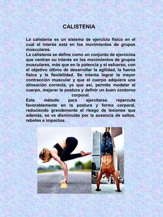 CALISTENIA
La calistenia es un sistema de ejercicio físico en el
cual el interés está en los movimientos de grupos
musculares.
La calistenia se define como un conjunto de ejercicios
que centran su interés en los movimientos de grupos
musculares, más que en la potencia y el esfuerzo, con
el objetivo último de desarrollar la agilidad, la fuerza
física y la flexibilidad. Se intenta lograr la mayor
contracción muscular y que el cuerpo adquiera una
alineación correcta, ya que así, permite modelar el
cuerpo, mejorar la postura y definir un buen contorno
corporal.
Este método para ejercitarse repercute
favorablemente en la postura y forma corporal,
reduciendo grandemente el riesgo de lesiones que
además, se ve disminuido por la ausencia de saltos,
rebotes e impactos.
 
