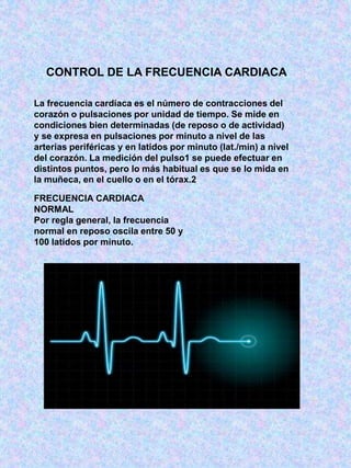 CONTROL DE LA FRECUENCIA CARDIACA
La frecuencia cardíaca es el número de contracciones del
corazón o pulsaciones por unidad de tiempo. Se mide en
condiciones bien determinadas (de reposo o de actividad)
y se expresa en pulsaciones por minuto a nivel de las
arterias periféricas y en latidos por minuto (lat./min) a nivel
del corazón. La medición del pulso1 se puede efectuar en
distintos puntos, pero lo más habitual es que se lo mida en
la muñeca, en el cuello o en el tórax.2
FRECUENCIA CARDIACA
NORMAL
Por regla general, la frecuencia
normal en reposo oscila entre 50 y
100 latidos por minuto.
 