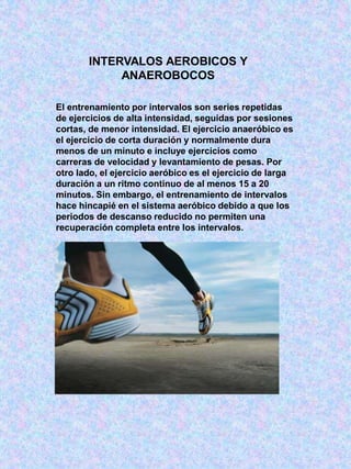 INTERVALOS AEROBICOS Y
ANAEROBOCOS
El entrenamiento por intervalos son series repetidas
de ejercicios de alta intensidad, seguidas por sesiones
cortas, de menor intensidad. El ejercicio anaeróbico es
el ejercicio de corta duración y normalmente dura
menos de un minuto e incluye ejercicios como
carreras de velocidad y levantamiento de pesas. Por
otro lado, el ejercicio aeróbico es el ejercicio de larga
duración a un ritmo continuo de al menos 15 a 20
minutos. Sin embargo, el entrenamiento de intervalos
hace hincapié en el sistema aeróbico debido a que los
periodos de descanso reducido no permiten una
recuperación completa entre los intervalos.
 