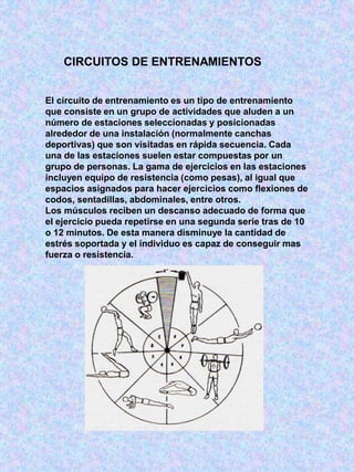 CIRCUITOS DE ENTRENAMIENTOS
El circuito de entrenamiento es un tipo de entrenamiento
que consiste en un grupo de actividades que aluden a un
número de estaciones seleccionadas y posicionadas
alrededor de una instalación (normalmente canchas
deportivas) que son visitadas en rápida secuencia. Cada
una de las estaciones suelen estar compuestas por un
grupo de personas. La gama de ejercicios en las estaciones
incluyen equipo de resistencia (como pesas), al igual que
espacios asignados para hacer ejercicios como flexiones de
codos, sentadillas, abdominales, entre otros.
Los músculos reciben un descanso adecuado de forma que
el ejercicio pueda repetirse en una segunda serie tras de 10
o 12 minutos. De esta manera disminuye la cantidad de
estrés soportada y el individuo es capaz de conseguir mas
fuerza o resistencia.
 