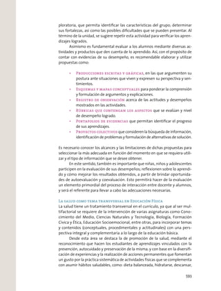 ploratoria, que permita identiﬁcar las características del grupo; determinar
sus fortalezas, así como las posibles diﬁcultades que se pueden presentar. Al
término de la unidad, se sugiere repetir esta actividad para veriﬁcar los apren-
dizajes logrados.
Asimismo es fundamental evaluar a los alumnos mediante diversas ac-
tividades y productos que den cuenta de lo aprendido. Así, con el propósito de
contar con evidencias de su desempeño, es recomendable elaborar y utilizar
propuestas como:
, en las que argumenten su
postura ante situaciones que viven y expresen su perspectiva y sen-
timientos.
para ponderar la comprensión
y formulación de argumentos y explicaciones.
acerca de las actitudes y desempeños
mostrados en las actividades.
que se evalúan y nivel
de desempeño logrado.
que permitan identiﬁcar el progreso
de sus aprendizajes.
que consideren la búsqueda de información,
identiﬁcación de problemas y formulación de alternativas de solución.
Es necesario conocer los alcances y las limitaciones de dichas propuestas para
seleccionar la más adecuada en función del momento en que se requiera utili-
zar y el tipo de información que se desee obtener.
En este sentido, también es importante que niñas, niños y adolescentes
participen en la evaluación de sus desempeños; reﬂexionen sobre lo aprendi-
do y cómo mejorar los resultados obtenidos, a partir de brindar oportunida-
des de autoevaluación y coevaluación. Esto permitirá hacer de la evaluación
un elemento primordial del proceso de interacción entre docente y alumnos,
y será el referente para llevar a cabo las adecuaciones necesarias.
La salud como tema transversal en Educación Física
La salud tiene un tratamiento transversal en el currículo, ya que al ser mul-
tifactorial se requiere de la intervención de varias asignaturas como Cono-
cimiento del Medio, Ciencias Naturales y Tecnología, Biología, Formación
Cívica y Ética, Educación Socioemocional, entre otras, para incorporar temas
y contenidos (conceptuales, procedimentales y actitudinales) con una pers-
pectiva integral y complementaria a lo largo de la educación básica.
Desde esta área se destaca la de promoción de la salud, mediante el
reconocimiento que hacen los estudiantes de aprendizajes vinculados con la
prevención, autocuidado y preservación de la misma; y con base en la diversiﬁ-
cación de experiencias y la realización de acciones permanentes que fomentan
un gusto por la práctica sistemática de actividades físicas que se complementa
con asumir hábitos saludables, como: dieta balanceada, hidratarse, descansar,
593
 