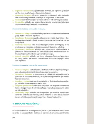2. Explorar y reconocer sus posibilidades motrices, de expresión y relación
con los otros para fortalecer el conocimiento de sí.
3. Ordenar y distinguir diferentes respuestas motrices ante retos y situacio-
nes, individuales y colectivas, que implican imaginación y creatividad.
4. Realizar actividad física para favorecer estilos de vida activos y saludables.
5. Desarrollar actitudes que les permitan una mejor convivencia y la toma de
acuerdos en el juego, la escuela y su vida diaria.
Propósitos para la educación primaria
1. Reconocer e integrar sus habilidades y destrezas motrices en situaciones de
juego motor e iniciación deportiva.
2. Canalizar y demostrar su potencial expresivo y motriz al participar y dise-
ñar juegos y actividades donde requieren comunicarse e interactuar con sus
compañeros.
3. Resolver y construir retos mediante el pensamiento estratégico y el uso
creativo de su motricidad, tanto de manera individual como colectiva.
4. Demostrar y distinguir actitudes para preservar su salud mediante la
práctica de actividades físicas y la toma de decisiones informadas sobre há-
bitos de higiene, alimentación y prevención de riesgos.
5. Asumir y percibir actitudes asertivas y valores que favorecen la conviven-
cia sana y pacíﬁca, y el respeto a los demás en situaciones de juego e inicia-
ción deportiva.
Propósitos para la educación secundaria
1. Valorar y emplear sus habilidades y destrezas motrices al participar en jue-
gos, actividades de iniciación deportiva y deporte educativo.
2. Descubrir y fortalecer el conocimiento, el cuidado y la aceptación de sí al
participar en situaciones motrices y de expresión corporal en las que interac-
túan con los demás.
3. Analizar y evaluar su actuación estratégica en distintas situaciones de jue-
go, iniciación deportiva y deporte educativo.
4. Proponer y seleccionar alternativas vinculadas con el aprovechamiento del
tiempo libre por medio de actividades físicas y recreativas para asumir estilos
de vida saludables.
5. Promover y elegir actitudes asertivas y valores que permitan manejar y re-
solver los conﬂictos de manera pacíﬁca mediante la toma de acuerdos en
juegos, actividades de iniciación deportiva y el deporte educativo.
4. ENFOQUE PEDAGÓGICO
La Educación Física en el nivel preescolar, desde la perspectiva de la educadora,
se centra en las capacidades motrices de los niños: locomoción, coordinación,
584
 