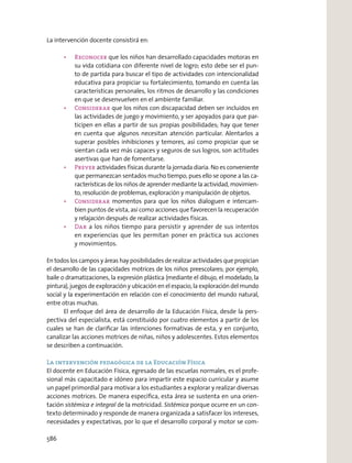 La intervención docente consistirá en:
que los niños han desarrollado capacidades motoras en
su vida cotidiana con diferente nivel de logro; esto debe ser el pun-
to de partida para buscar el tipo de actividades con intencionalidad
educativa para propiciar su fortalecimiento, tomando en cuenta las
características personales, los ritmos de desarrollo y las condiciones
en que se desenvuelven en el ambiente familiar.
que los niños con discapacidad deben ser incluidos en
las actividades de juego y movimiento, y ser apoyados para que par-
ticipen en ellas a partir de sus propias posibilidades; hay que tener
en cuenta que algunos necesitan atención particular. Alentarlos a
superar posibles inhibiciones y temores, así como propiciar que se
sientan cada vez más capaces y seguros de sus logros, son actitudes
asertivas que han de fomentarse.
actividades físicas durante la jornada diaria. No es conveniente
que permanezcan sentados mucho tiempo, pues ello se opone a las ca-
racterísticas de los niños de aprender mediante la actividad, movimien-
to, resolución de problemas, exploración y manipulación de objetos.
momentos para que los niños dialoguen e intercam-
bien puntos de vista, así como acciones que favorecen la recuperación
y relajación después de realizar actividades físicas.
a los niños tiempo para persistir y aprender de sus intentos
en experiencias que les permitan poner en práctica sus acciones
y movimientos.
En todos los campos y áreas hay posibilidades de realizar actividades que propician
el desarrollo de las capacidades motrices de los niños preescolares; por ejemplo,
baile o dramatizaciones, la expresión plástica (mediante el dibujo, el modelado, la
pintura), juegos de exploración y ubicación en el espacio, la exploración del mundo
social y la experimentación en relación con el conocimiento del mundo natural,
entre otras muchas.
El enfoque del área de desarrollo de la Educación Física, desde la pers-
pectiva del especialista, está constituido por cuatro elementos a partir de los
cuales se han de clariﬁcar las intenciones formativas de esta, y en conjunto,
canalizar las acciones motrices de niñas, niños y adolescentes. Estos elementos
se describen a continuación.
La intervención pedagógica de la Educación Física
El docente en Educación Física, egresado de las escuelas normales, es el profe-
sional más capacitado e idóneo para impartir este espacio curricular y asume
un papel primordial para motivar a los estudiantes a explorar y realizar diversas
acciones motrices. De manera especíﬁca, esta área se sustenta en una orien-
tación sistémica e integral de la motricidad. Sistémica porque ocurre en un con-
texto determinado y responde de manera organizada a satisfacer los intereses,
necesidades y expectativas, por lo que el desarrollo corporal y motor se com-
586
 