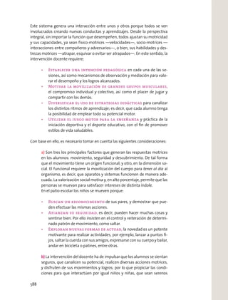 Este sistema genera una interacción entre unos y otros porque todos se ven
involucrados creando nuevas conductas y aprendizajes. Desde la perspectiva
integral, sin importar la función que desempeñen, todos ajustan su motricidad
y sus capacidades, ya sean físico-motrices —velocidades—, socio-motrices —
interacciones entre compañeros y adversarios—, o bien, sus habilidades y des-
trezas motrices —atrapar, esquivar o evitar ser atrapados—. En este sentido, la
intervención docente requiere:
en cada una de las se-
siones, así como mecanismos de observación y mediación para valo-
rar el desempeño y los logros alcanzados.
el compromiso individual y colectivo, así como el placer de jugar y
compartir con los demás.
para canalizar
los distintos ritmos de aprendizaje; es decir, que cada alumno tenga
la posibilidad de emplear todo su potencial motor.
y práctica de la
iniciación deportiva y el deporte educativo, con el ﬁn de promover
estilos de vida saludables.
Con base en ello, es necesario tomar en cuenta las siguientes consideraciones:
a) Son tres los principales factores que generan las respuestas motrices
en los alumnos: movimiento, seguridad y descubrimiento. De tal forma
que el movimiento tiene un origen funcional; y otro, en la dimensión so-
cial. El funcional requiere la movilización del cuerpo para tener al día al
organismo, es decir, que aparatos y sistemas funcionen de manera ade-
cuada. La valorización social motiva y, en alto porcentaje, permite que las
personas se muevan para satisfacer intereses de distinta índole.
En el patio escolar los niños se mueven porque:
de sus pares, y demostrar que pue-
den efectuar las mismas acciones.
es decir, pueden hacer muchas cosas y
sentirse bien. Por ello insisten en el control y reiteración de determi-
nado patrón de movimiento, como saltar.
la novedad es un potente
motivante para realizar actividades, por ejemplo, lanzar a puntos ﬁ-
jos, saltar la cuerda con sus amigos, expresarse con su cuerpo y bailar,
andar en bicicleta o patines, entre otras.
b) La intervención del docente ha de impulsar que los alumnos se sientan
seguros, que canalicen su potencial, realicen diversas acciones motrices,
y disfruten de sus movimientos y logros; por lo que propiciar las condi-
ciones para que interactúen por igual niños y niñas, que sean serenos
588
 