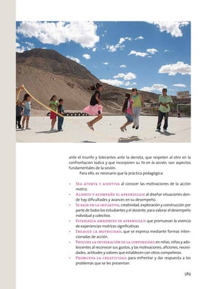 ante el triunfo y tolerantes ante la derrota, que respeten al otro en la
confrontación lúdica y que incorporen su Yo en la acción, son aspectos
fundamentales de la sesión.
Para ello, es necesario que la práctica pedagógica:
al conocer las motivaciones de la acción
motriz.
al diseñar situaciones don-
de hay diﬁcultades y avances en su desempeño.
, creatividad, exploración y construcción por
parte de todos los estudiantes y el docente, para valorar el desempeño
individual y colectivo.
que promuevan la vivencia
de experiencias motrices signiﬁcativas.
, que se expresa mediante formas inten-
cionadas de acción.
en niñas, niños y ado-
lescentes al reconocer sus gustos, y las motivaciones, aﬁciones, necesi-
dades, actitudes y valores que establecen con otros compañeros.
para enfrentar y dar respuesta a los
problemas que se les presentan.
589
 