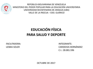 REPÚBLICA BOLIVARIANA DE VENEZUELA
MINISTERIO DEL PODER POPULAR PARA LA EDUCACIÓN UNIVERSITARIA
UNIVERSIDAD BICENTENARIA DE ARAGUA (UBA)
VALLE DE LA PASCUA – EDO. GUÁRICO
EDUCACIÓN FÍSICA
PARA SALUD Y DEPORTE
FACILITADORA: INTEGRANTE:
LESBIA SOLER CARIDEISIS HERNÁNDEZ
C.I.: 28.001.596
OCTUBRE DE 2017
 