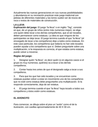 Actualmente las nuevas generaciones en sus nuevas posibilidadades
y abundancia en su recreación practican este juego tradicinal con
pelotas de diferentes materiales y las torres suelen ser de trozos de
roca o restos de materiales de construcción.
LA LLEVA
Explicación del juego: El juego “la lleva” o en inglés “Tag”, consiste
en que, de un grupo de niños (entre más numeroso mejor), se elige
uno quien debe tocar a los demás compañeritos, que al ser tocados,
deben permanecer como estatuas. La idea es que ninguno de los
participantes se deje tocar. El juego termina cuando el que “la lleva” (el
encargado de tocar a los compañeros) deje a todos como estatuas. En
este caso particular, los compañeros que todavía no han sido tocados
pueden ayudar a los compañeros que sí. Deben preguntarle sobre una
multiplicación, si la respuesta es correcta, el que estaba como estatua,
puede volver a moverse.
Reglas del juego:
1. Designar quién “la lleva”, es decir quién (o en algunos casos si el
grupo es muy numeroso, quiénes) va a tocar a los demás
compañeros.
2. Contar hasta tres antes de que el designado salga a tocar a sus
compañeros.
3. Para que los que han sido tocados y se encuentran como
estatuas puedan volver a estar en movimiento uno de los compañeros
que no esté como estatua debe preguntarles una multiplicación. Si la
responde correctamente, deja de ser estatua.
4. El juego termina cuando el que “la lleva” haya tocado a todos sus
compañeros y éstos estén como estatuas.
EL AVIONCITO
Para comenzar, se dibuja sobre el piso un “avión” como el de la
ilustración, con casillas aproximadamente de 40 X 30 cm.
 