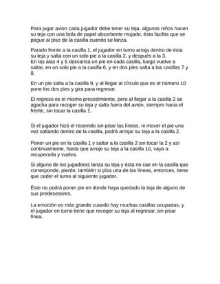 Para jugar avion cada jugador debe tener su teja, algunos niños hacen
su teja con una bola de papel absorbente mojado, ésta facilita que se
pegue al piso de la casilla cuando se lanza.
Parado frente a la casilla 1, el jugador en turno arroja dentro de ésta
su teja y salta con un solo pie a la casilla 2, y después a la 3.
En las alas 4 y 5 descansa un pie en cada casilla, luego vuelve a
saltar, en un solo pie a la casilla 6, y en dos pies salta a las casillas 7 y
8.
En un pie salta a la casilla 9, y al llegar al círculo que es el número 10
pone los dos pies y gira para regresar.
El regreso es el mismo procedimiento, pero al llegar a la casilla 2 se
agacha para recoger su teja y salta fuera del avión, siempre hacia el
frente, sin tocar la casilla 1.
Si el jugador hizó el recorrido sin pisar las líneas, ni mover el pie una
vez saltando dentro de la casilla, podrá arrojar su teja a la casilla 2.
Poner un pie en la casilla 1 y saltar a la casilla 3 sin tocar la 2 y así
continuamente, hasta que arroje su teja a la casilla 10, vaya a
recuperarla y vuelva.
Si alguno de los jugadores lanza su teja y ésta no cae en la casilla que
corresponde, pierde, también si pisa una de las líneas, entonces, tiene
que ceder el turno al siguiente jugador.
Ëste no podrá poner pie en donde haya quedado la teja de alguno de
sus predecesores.
La emoción es más grande cuando hay muchas casillas ocupadas, y
el jugador en turno tiene que recoger su teja al regresar, sin pisar
línea.
 