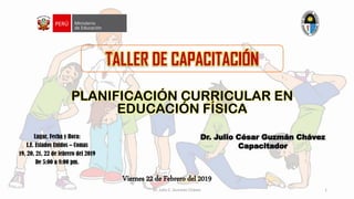 TALLER DE CAPACITACIÓN
PLANIFICACIÓN CURRICULAR EN
EDUCACIÓN FÍSICA
Lugar, Fecha y Hora:
I.E. Estados Unidos – Comas
19, 20, 21, 22 de febrero del 2019
De 5:00 a 8:00 pm.
Dr. Julio César Guzmán Chávez
Capacitador
Viernes 22 de Febrero del 2019
Dr. Julio C. Guzmán Chávez 1
 