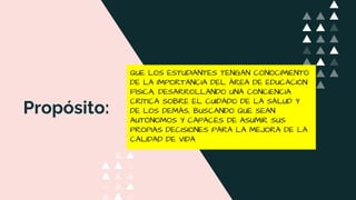 Propósito:
QUE LOS ESTUDIANTES TENGAN CONOCIMIENTO
DE LA IMPORTANCIA DEL ÁREA DE EDUCACIÓN
FÍSICA, DESARROLLANDO UNA CONCIENCIA
CRÍTICA SOBRE EL CUIDADO DE LA SALUD Y
DE LOS DEMÁS, BUSCANDO QUE SEAN
AUTÓNOMOS Y CAPACES DE ASUMIR SUS
PROPIAS DECISIONES PARA LA MEJORA DE LA
CALIDAD DE VIDA
 