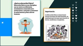 ¿Qué es educación Física?
Educación física es una disciplina
que se centra en diferentes
movimientos corporales para
perfeccionar, controlar y mantener
la salud mental y física del ser
humano.
Importancia:
La Educación física es importante
porque previene de enfermedades, de
sentirnos mal, de tener que recurrir al
doctor, medicinas u hospitales.
 