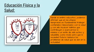 Educación Física y la
Salud:
Desde el ámbito educativo, podemos
afirmar que en las etapas
tempranas es fundamental trabajar
contenidos relacionados con la salud
y con ello inculcar hábitos que
contribuyan a acercarnos lo
máximo a un estilo de vida activo y
saludable, como modo para que la
sociedad futura reduzca los
problemas de salud que se dan en la
actualidad
 