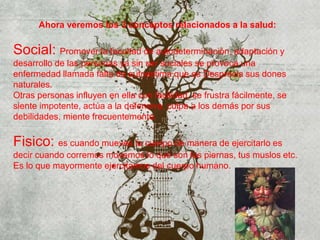 Ahora veremos los 3 conceptos relacionados a la salud:
Social: Promover la facultad de autodeterminación, adaptación y
desarrollo de las personas ya sin ser sociales se provoca una
enfermedad llamada falta de autoestima que es Desprecia sus dones
naturales.
Otras personas influyen en ella con facilidad, se frustra fácilmente, se
siente impotente, actúa a la defensiva, culpa a los demás por sus
debilidades, miente frecuentemente.
Fisico: es cuando mueves tu cuerpo de manera de ejercitarlo es
decir cuando corremos movemos lo que son las piernas, tus muslos etc.
Es lo que mayormente ejercitamos del cuerpo humano.
 