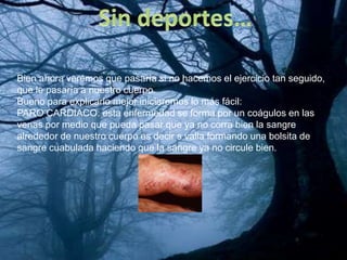 Bien ahora veremos que pasaría si no hacemos el ejercicio tan seguido,
que le pasaría a nuestro cuerpo.
Bueno para explicarlo mejor iniciaremos lo más fácil:
PARO CARDIACO: esta enfermedad se forma por un coágulos en las
venas por medio que pueda pasar que ya no corra bien la sangre
alrededor de nuestro cuerpo es decir s valla formando una bolsita de
sangre cuabulada haciendo que la sangre ya no circule bien.
 