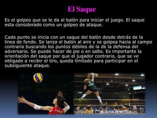 El Saque
Es el golpeo que se le da al balón para iniciar el juego. El saque
esta considerado como un golpeo de ataque.
Cada punto se inicia con un saque del balón desde detrás de la
línea de fondo. Se lanza el balón al aire y se golpea hacia al campo
contrario buscando los puntos débiles de la de la defensa del
adversario. Se puede hacer de pie o en salto. Es importante la
orientación del saque por que el jugador contrario, que se ve
obligado a recibir el tiro, queda limitado para participar en el
subsiguiente ataque.
 