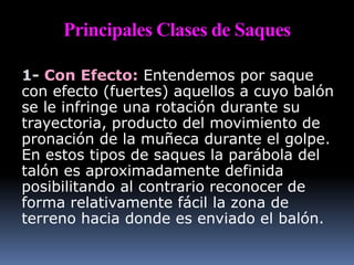 Principales Clases de Saques
1- Con Efecto: Entendemos por saque
con efecto (fuertes) aquellos a cuyo balón
se le infringe una rotación durante su
trayectoria, producto del movimiento de
pronación de la muñeca durante el golpe.
En estos tipos de saques la parábola del
talón es aproximadamente definida
posibilitando al contrario reconocer de
forma relativamente fácil la zona de
terreno hacia donde es enviado el balón.
 
