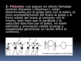 2- Flotante: Los saques sin efecto llamadas
también flotantes («flooting»), están
determinados por el golpe seco con el balón, el
poco acompañamiento del brazo al golpe y el
freno súbito del brazo al contacto con el
mismo, esto hace que la parábola y la
velocidad descritas por el balón, no estén
definidas y provoquen caídas bruscas e
inesperadas generando un recibo difícil al
contrario.
 