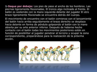 1-Saque por debajo: Los pies de paso al ancho de los hombros. Las
piernas ligeramente flexionadas. El tronco algo inclinado al frente. El
balón es sostenido con la mano izquierda delante del jugador El otro
brazo ligeramente flexionado se encuentra detrás del cuerpo.
El movimiento de encuentro con el balón comienza con el lanzamiento
del balón hacia arriba seguidamente el brazo derecho se desplaza
hacia delante en forma de péndulo golpeando el balón con la mano
abierta por su arte anterior inferior. Después de haberse hecho
contacto con el balón todas los movimientos posteriores están en
función de posibilitar al jugador penetrar al terreno y ocupar la zona
correspondiente, preparándose para la realización de la próxima
acción.
 