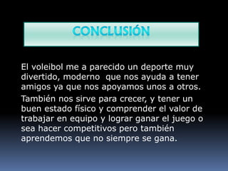 El voleibol me a parecido un deporte muy
divertido, moderno que nos ayuda a tener
amigos ya que nos apoyamos unos a otros.
También nos sirve para crecer, y tener un
buen estado físico y comprender el valor de
trabajar en equipo y lograr ganar el juego o
sea hacer competitivos pero también
aprendemos que no siempre se gana.
 
