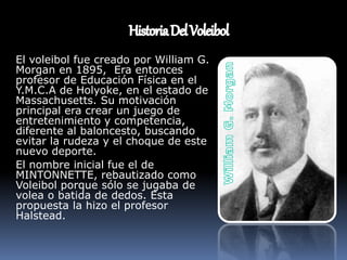 El voleibol fue creado por William G.
Morgan en 1895, Era entonces
profesor de Educación Física en el
Y.M.C.A de Holyoke, en el estado de
Massachusetts. Su motivación
principal era crear un juego de
entretenimiento y competencia,
diferente al baloncesto, buscando
evitar la rudeza y el choque de este
nuevo deporte.
El nombre inicial fue el de
MINTONNETTE, rebautizado como
Voleibol porque sólo se jugaba de
volea o batida de dedos. Esta
propuesta la hizo el profesor
Halstead.
 