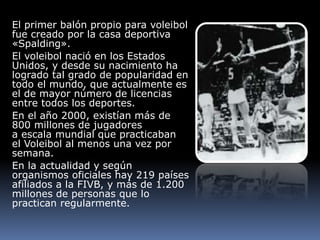 El primer balón propio para voleibol
fue creado por la casa deportiva
«Spalding».
El voleibol nació en los Estados
Unidos, y desde su nacimiento ha
logrado tal grado de popularidad en
todo el mundo, que actualmente es
el de mayor número de licencias
entre todos los deportes.
En el año 2000, existían más de
800 millones de jugadores
a escala mundial que practicaban
el Voleibol al menos una vez por
semana.
En la actualidad y según
organismos oficiales hay 219 países
afiliados a la FIVB, y más de 1.200
millones de personas que lo
practican regularmente.
 