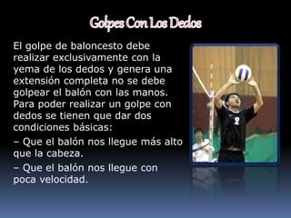El golpe de baloncesto debe
realizar exclusivamente con la
yema de los dedos y genera una
extensión completa no se debe
golpear el balón con las manos.
Para poder realizar un golpe con
dedos se tienen que dar dos
condiciones básicas:
– Que el balón nos llegue más alto
que la cabeza.
– Que el balón nos llegue con
poca velocidad.
 