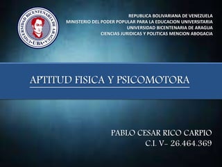 REPUBLICA BOLIVARIANA DE VENEZUELA
MINISTERIO DEL PODER POPULAR PARA LA EDUCACION UNIVERSITARIA
UNIVERSIDAD BICENTENARIA DE ARAGUA
CIENCIAS JURIDICAS Y POLITICAS MENCION ABOGACIA
APTITUD FISICA Y PSICOMOTORA
PABLO CESAR RICO CARPIO
C.I. V- 26.464.369
 