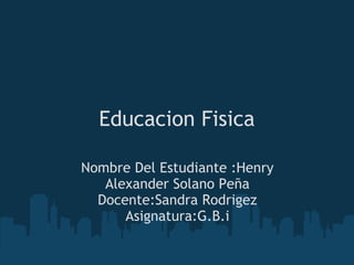 Educacion Fisica
Nombre Del Estudiante :Henry
Alexander Solano Peña
Docente:Sandra Rodrigez
Asignatura:G.B.i
 
