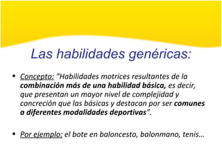 Las habilidades genéricas:
• Concepto: “Habilidades motrices resultantes de la
combinación más de una habilidad básica, es decir,
que presentan un mayor nivel de complejidad y
concreción que las básicas y destacan por ser comunes
a diferentes modalidades deportivas”.
• Por ejemplo: el bote en baloncesto, balonmano, tenis…
 