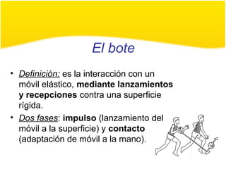 El bote
• Definición: es la interacción con un
móvil elástico, mediante lanzamientos
y recepciones contra una superficie
rígida.
• Dos fases: impulso (lanzamiento del
móvil a la superficie) y contacto
(adaptación de móvil a la mano).
 