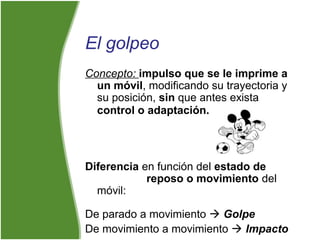 El golpeo
Concepto: impulso que se le imprime a
un móvil, modificando su trayectoria y
su posición, sin que antes exista
control o adaptación.
Diferencia en función del estado de
reposo o movimiento del
móvil:
De parado a movimiento  Golpe
De movimiento a movimiento  Impacto
 
