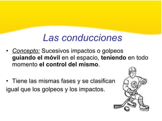 Las conducciones
• Concepto: Sucesivos impactos o golpeos
guiando el móvil en el espacio, teniendo en todo
momento el control del mismo.
• Tiene las mismas fases y se clasifican
igual que los golpeos y los impactos.
 