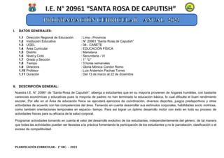 PLANIFICACIÓN CURRICULAR - 1° SEC. - 2023
I. DATOS GENERALES:
1.1 Dirección Regional de Educación : Lima - Provincia
1.2 Institución Educativa : N° 20961 “Santa Rosa de Caputish”
1.3 UGEL : 08 - CAÑETE
1.4 Área Curricular : EDUCACIÓN FÍSICA
1.5 Distrito : Mariatana
1.6 Nivel y Ciclo : Secundaria - VI
1.7 Grado y Sección : 1° “U”
1.8 Tiempo : 3 horas semanales
1.9 Directora : Gloria Mónica Condor Romo
1.10 Profesor : Luis Anderson Pachas Torres
1.11 Duración : Del 13 de marzo al 22 de diciembre
II. DESCRIPCIÓN GENERAL:
Nuestra I.E. N° 20961 de “Santa Rosa de Caputish”, alberga a estudiantes que en su mayoría provienen de hogares humildes, con bastante
carencias económicas y educativas pues la mayoría de padres no han terminado la educación básica, lo cual dificulta el buen rendimiento
escolar, Por ello en el Área de educación física se ejecutará ejercicios de coordinación, diversos deportes, juegos predeportivos y otras
actividades de acuerdo con las competencias del área. Teniendo en cuenta desarrollar sus estímulos corporales, habilidades socio motrices,
como también orientaciones temporales en espacio- tiempo. Para así lograr un óptimo desarrollo motor con éxito en todo su proceso de
actividades físicas para su eficacia de la salud corporal.
Programar actividades tomando en cuenta el valor del desarrollo evolutivo de los estudiantes, independientemente del género; de tal manera
que todas las actividades puedan ser llevadas a la práctica fomentando la participación de los estudiantes y no la parcelación, clasificación o el
exceso de competitividad.
 