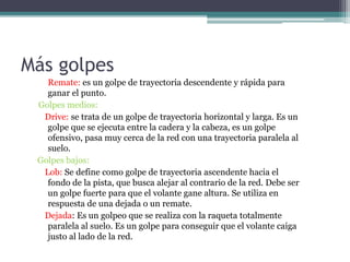 Más golpes
Remate: es un golpe de trayectoria descendente y rápida para
ganar el punto.
Golpes medios:
Drive: se trata de un golpe de trayectoria horizontal y larga. Es un
golpe que se ejecuta entre la cadera y la cabeza, es un golpe
ofensivo, pasa muy cerca de la red con una trayectoria paralela al
suelo.
Golpes bajos:
Lob: Se define como golpe de trayectoria ascendente hacia el
fondo de la pista, que busca alejar al contrario de la red. Debe ser
un golpe fuerte para que el volante gane altura. Se utiliza en
respuesta de una dejada o un remate.
Dejada: Es un golpeo que se realiza con la raqueta totalmente
paralela al suelo. Es un golpe para conseguir que el volante caiga
justo al lado de la red.
 