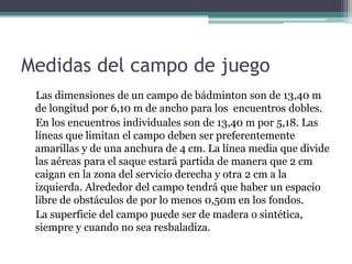 Medidas del campo de juego
Las dimensiones de un campo de bádminton son de 13,40 m
de longitud por 6,10 m de ancho para los encuentros dobles.
En los encuentros individuales son de 13,40 m por 5,18. Las
líneas que limitan el campo deben ser preferentemente
amarillas y de una anchura de 4 cm. La línea media que divide
las aéreas para el saque estará partida de manera que 2 cm
caigan en la zona del servicio derecha y otra 2 cm a la
izquierda. Alrededor del campo tendrá que haber un espacio
libre de obstáculos de por lo menos 0,50m en los fondos.
La superficie del campo puede ser de madera o sintética,
siempre y cuando no sea resbaladiza.
 