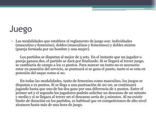 Juego
• Las modalidades que establece el reglamento de juego son: individuales
(masculino y femenino), dobles (masculinos y femeninos) y dobles mixtos
(pareja formada por un hombre y una mujer).
Los partidos se disputan al mejor de 3 sets. En el instante que un jugador o
pareja ganara dos, el partido se dará por finalizado. Si se llegará al tercer juego,
se cambiaría de campo a los 11 puntos. Para marcar un tanto no es necesario
estar en posesión del servicio, se puntuará si se gana el punto, tanto si se esta en
posesión del saque como si no.
En todas las modalidades, tanto de femenino como masculino, los juegos se
disputan a 21 puntos. Si se llega a una puntuación de 20-20, se continuará
jugando hasta que uno de los dos gane por una diferencia de 2 puntos. Entre el
primer set y el segundo los jugadores podrán solicitar un descanso de un minuto
y medio y si se llegara al tercer set el descanso sería de 5 minutos. Al no existir
límite de duración en los partidos, es habitual que en competiciones de alto nivel
alcancen hasta más de una hora de juego.
 
