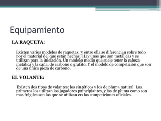 Equipamiento
LA RAQUETA:
Existen varios modelos de raquetas, y entre ella se diferencian sobre todo
por el material del que están hechas. Hay unas que son metálicas y se
utilizan para la iniciación. Un modelo medio que suele tener la cabeza
metálica y la caña, de carbono o grafito. Y el modelo de competición que son
de una única pieza de carbono.
EL VOLANTE:
Existen dos tipos de volantes: los sintéticos y los de pluma natural. Los
primeros los utilizan los jugadores principiantes, y los de pluma como son
mas frágiles son los que se utilizan en las competiciones oficiales.
 