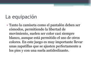 La equipación
• Tanto la camiseta como el pantalón deben ser
cómodos, permitiendo la libertad de
movimiento, suelen ser color casi siempre
blanco, aunque está permitido el uso de otros
colores. En este juego es muy importante llevar
unas zapatillas que se ajusten perfectamente a
los pies y con una suela antideslizante.
 