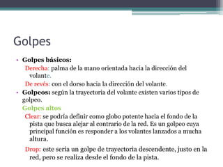 Golpes
• Golpes básicos:
Derecha: palma de la mano orientada hacia la dirección del
volante.
De revés: con el dorso hacia la dirección del volante.
• Golpeos: según la trayectoria del volante existen varios tipos de
golpeo.
Golpes altos
Clear: se podría definir como globo potente hacia el fondo de la
pista que busca alejar al contrario de la red. Es un golpeo cuya
principal función es responder a los volantes lanzados a mucha
altura.
Drop: este sería un golpe de trayectoria descendente, justo en la
red, pero se realiza desde el fondo de la pista.
 