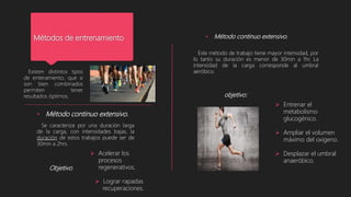 Métodos de entrenamiento
Existen distintos tipos
de enteramiento, que si
son bien combinados
permiten tener
resultados óptimos.
• Método continuo extensivo.
Se caracteriza por una duración larga
de la carga, con intensidades bajas, la
duración de estos trabajos puede ser de
30min a 2hrs.
Objetivo:
 Acelerar los
procesos
regenerativos.
 Lograr rapadas
recuperaciones.
• Método continuo extensivo.
Este método de trabajo tiene mayor intensidad, por
lo tanto su duración es menor de 30min a 1hr. La
intensidad de la carga corresponde al umbral
aeróbico.
objetivo:
 Entrenar el
metabolismo
glucogénico.
 Ampliar el volumen
máximo del oxigeno.
 Desplazar el umbral
anaeróbico.
 