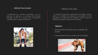 • Método fraccionado.
Comprende los métodos ejecutados con un
intervalo de descanso. se distingue del método
intervalito donde no se alcanza una recuperación
completa entre la carga y el descanso.
• Método intervalito.
Se caracteriza por estar organizado en el trabajo y pausa,
pero con un detalle: las pausas son incompletas. A nivel
psicológico los deportistas se adaptan a tolerar cargas de
trabajo que producen sensaciones molestas.
 Entrenamiento de dolor en los umbrales del
lactato.
 Entrenamiento de los cambios de intensidad.
 