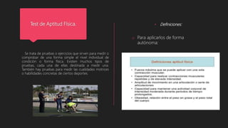 Test de Aptitud Física.
Se trata de pruebas o ejercicios que sirven para medir o
comprobar de una forma simple el nivel individual de
condición o forma física. Existen muchos tipos de
pruebas, cada una de ellas destinada a medir una.
También hay pruebas para medir las cualidades motrices
o habilidades concretas de ciertos deportes.
• Definiciones:
o Para aplicarlos de forma
autónoma:
 