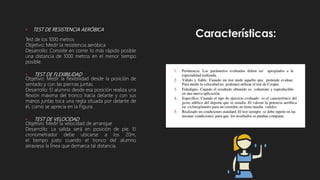 • TEST DE RESISTENCIA AERÓBICA
Test de los 1000 metros
Objetivo: Medir la resistencia aeróbica
Desarrollo: Consiste en correr lo más rápido posible
una distancia de 1000 metros en el menor tiempo
posible.
• TEST DE FLEXIBILIDAD
Objetivo: Medir la flexibilidad desde la posición de
sentado y con las piernas juntas.
Desarrollo: El alumno desde esa posición realiza una
flexión máxima del tronco hacia delante y con sus
manos juntas toca una regla situada por delante de
él, como se aprecia en la Figura.
• TEST DE VELOCIDAD
Objetivo: Medir la velocidad de arranque
Desarrollo: La salida será en posición de pie. El
cronometrador debe ubicarse a los 20m,
el tiempo justo cuando el tronco del alumno
atraviesa la línea que demarca tal distancia.
 