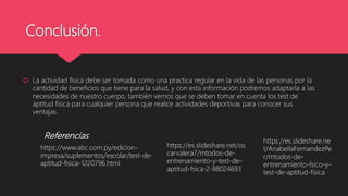 Conclusión.
 La actividad física debe ser tomada como una practica regular en la vida de las personas por la
cantidad de beneficios que tiene para la salud, y con esta información podremos adaptarla a las
necesidades de nuestro cuerpo, también vemos que se deben tomar en cuenta los test de
aptitud física para cualquier persona que realice actividades deportivas para conocer sus
ventajas.
Referencias
https://www.abc.com.py/edicion-
impresa/suplementos/escolar/test-de-
aptitud-fisica-1220796.html
https://es.slideshare.net/os
carvalera7/mtodos-de-
entrenamiento-y-test-de-
aptitud-fsica-2-88024693
https://es.slideshare.ne
t/AnabellaFernandezPe
r/mtodos-de-
entrenamiento-fsico-y-
test-de-aptitud-fisica
 