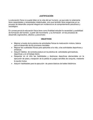 JUSTIFICACIÓN
La educación física no puede faltar en la vida del ser humano, ya que este no solamente
tiene capacidades y necesidades intelectuales, sino que también tiene exigencias en su
proceso de desarrollo corporal integral con incidencia en el comportamiento psicofísico y
sociológico.
En consecuencia la educación física tiene como finalidad estudiar la necesidad y posibilidad
de formación del hombre a partir del movimiento y su formación en los procesos de
desarrollo cognoscitivo, afectivo y psicomotor.
OBJETIVOS
 Mejorar a través de la práctica de actividades físicas la maduración motora, básica
para el desarrollo de los procesos mentales.
 Mejorar las cualidades físicas para aplicarlas a la vida, a las actividades deportivas y
artísticas.
 Adquirir hábitos de correcta postura en la práctica de actividades gimnasticas,
deportivas y en el trabajo diario.
 Despertar en el niño las habilidades y destrezas deportivas elementales en la
ejecución de pase y recepción de la pelota en juegos sencillos de conjunto, mediante
la ayuda mutua.
 Adquirir habilidades para la ejecución de pasos básicos de bailes folclóricos
 