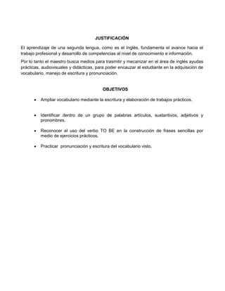 JUSTIFICACIÓN
El aprendizaje de una segunda lengua, como es el Inglés, fundamenta el avance hacia el
trabajo profesional y desarrollo de competencias al nivel de conocimiento e información.
Por lo tanto el maestro busca medios para trasmitir y mecanizar en el área de inglés ayudas
prácticas, audiovisuales y didácticas, para poder encauzar al estudiante en la adquisición de
vocabulario, manejo de escritura y pronunciación.
OBJETIVOS
 Ampliar vocabulario mediante la escritura y elaboración de trabajos prácticos.
 Identificar dentro de un grupo de palabras artículos, sustantivos, adjetivos y
pronombres.
 Reconocer el uso del verbo TO BE en la construcción de frases sencillas por
medio de ejercicios prácticos.
 Practicar pronunciación y escritura del vocabulario visto.
 