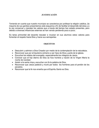 JUSTIFICACIÓN
Teniendo en cuenta que nuestro municipio se caracteriza por profesar la religión católica, (la
mayoría de sus gentes) presentamos este esquema a fin de facilitar el desarrollo del área y a
la vez conservar y rescatar los valores que a través del tiempo han estado presentes, pero
debido a diversas influencias externas se han venido perdiendo poco a poco.
Es tarea primordial del docente rescatar e inculcar en sus alumnos estos valores para
fomentar el respeto hacia Dios y hacia sus semejantes
OBJETIVOS
 Descubrir y admirar a Dios Creador por medio de la contemplación de la naturaleza.
 Reconocer que por el bautismo entramo a ser hijos de Dios y parte de la iglesia.
 Escuchar los relatos del evangelio, especialmente los milagros de Jesús.
 Conocer que el hijo eterno de Dios se hizo hombre y nación de la Virgen María la
noche de navidad.
 Asistir a la santa misa y escuchar con fe la palabra de Dios.
 Reconocer que Jesús padeció y murió por todos los hombres para el perdón de los
pecados.
 Reconocer que la fe nos enseña que el Espíritu Santo es Dios.
 
