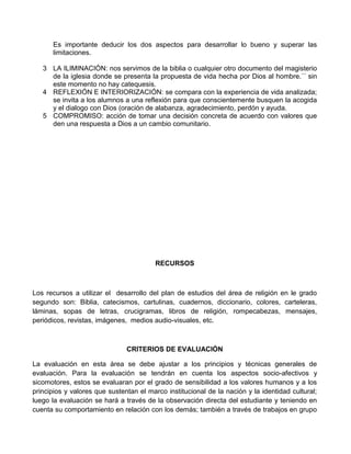 Es importante deducir los dos aspectos para desarrollar lo bueno y superar las
limitaciones.
3 LA ILIMINACIÓN: nos servimos de la biblia o cualquier otro documento del magisterio
de la iglesia donde se presenta la propuesta de vida hecha por Dios al hombre.´´ sin
este momento no hay catequesis.
4 REFLEXIÓN E INTERIORIZACIÓN: se compara con la experiencia de vida analizada;
se invita a los alumnos a una reflexión para que conscientemente busquen la acogida
y el dialogo con Dios (oración de alabanza, agradecimiento, perdón y ayuda.
5 COMPROMISO: acción de tomar una decisión concreta de acuerdo con valores que
den una respuesta a Dios a un cambio comunitario.
RECURSOS
Los recursos a utilizar el desarrollo del plan de estudios del área de religión en le grado
segundo son: Biblia, catecismos, cartulinas, cuadernos, diccionario, colores, carteleras,
láminas, sopas de letras, crucigramas, libros de religión, rompecabezas, mensajes,
periódicos, revistas, imágenes, medios audio-visuales, etc.
CRITERIOS DE EVALUACIÓN
La evaluación en esta área se debe ajustar a los principios y técnicas generales de
evaluación. Para la evaluación se tendrán en cuenta los aspectos socio-afectivos y
sicomotores, estos se evaluaran por el grado de sensibilidad a los valores humanos y a los
principios y valores que sustentan el marco institucional de la nación y la identidad cultural;
luego la evaluación se hará a través de la observación directa del estudiante y teniendo en
cuenta su comportamiento en relación con los demás; también a través de trabajos en grupo
 