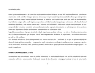 10
Escuelas Normales.
Como parte complementaria del curso, los estudiantes normalistas deberán acceder a la posibilidad de vivir experiencias
relacionadas con la actividad física y el ejercicio, de modo que comprendan la importancia de los beneficios que se desprenden
de esta; por ello se sugiere realizar jornadas periódicas en donde el ejercicio físico y el juego sean parte de su cotidianidad:
inscribiéndose a algún taller, acudir al gimnasio y realizar actividad física diaria o participar activamente en la Escuela Normal
en eventos deportivos y todo aquello que los lleve a entender una cultura física como hábito sano de vida. Como parte de esto,
comprenderá el estudiante normalista la trascendencia de cuidar su propia alimentación, no subir de peso y darse cuenta en
suma, de la importancia integral de todos estos aspectos dentro de la educación física.
Se podrá comprender con el propio ejemplo de vida, la importancia de educar y formar a un niño en el cuidado de sí, la estima
de sí y las buenas relaciones que se logran con los demás a partir de la recreación, el juego motor y la actividad física como
parte de su vida cotidiana.
Para terminar el curso, los estudiantes presentan una unidad didáctica de 6 a 8 sesiones en las que se aprecie el manejo de
alguno de los propósitos, contenidos y competencias que la educación preescolar pretende lograr en sus programas vigentes;
de ser necesario al finalizar el curso, ponerla a prueba al interior de su grupo y realizar una demostración pedagógica a los
demás compañeros.
SUGERENCIAS PARA LA EVALUACIÓN:
La evaluación debe ser analizada como un proceso permanente en donde los estudiantes y el docente interactúan buscando
evidencias suficientes para constatar el adecuado manejo de los elementos, estrategias, teorías y formas de actuar en la
 
